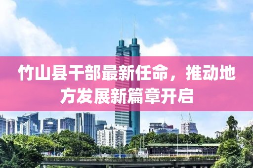 竹山縣干部最新任命，推動地方發(fā)展新篇章開啟
