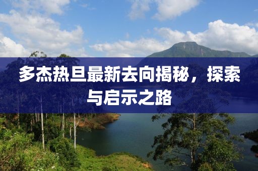 多杰熱旦最新去向揭秘，探索與啟示之路
