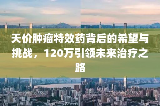 天價(jià)腫瘤特效藥背后的希望與挑戰(zhàn)，120萬(wàn)引領(lǐng)未來(lái)治療之路