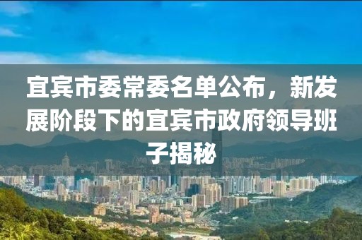 宜賓市委常委名單公布，新發(fā)展階段下的宜賓市政府領導班子揭秘