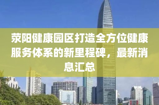 滎陽健康園區(qū)打造全方位健康服務(wù)體系的新里程碑，最新消息匯總