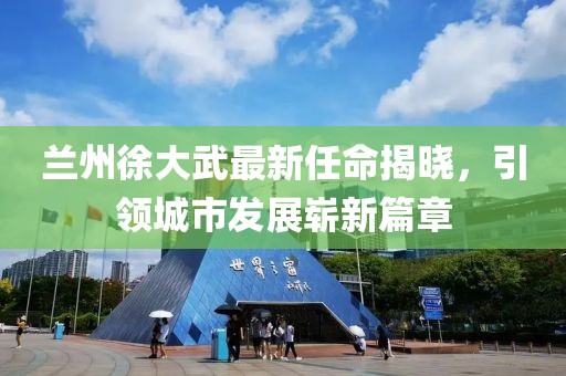 蘭州徐大武最新任命揭曉，引領(lǐng)城市發(fā)展嶄新篇章