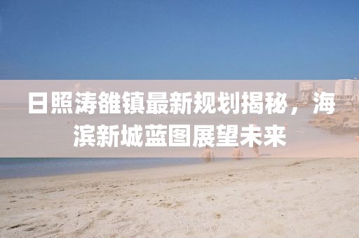日照濤雒鎮(zhèn)最新規(guī)劃揭秘，海濱新城藍(lán)圖展望未來