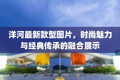 洋河最新款型圖片，時尚魅力與經(jīng)典傳承的融合展示
