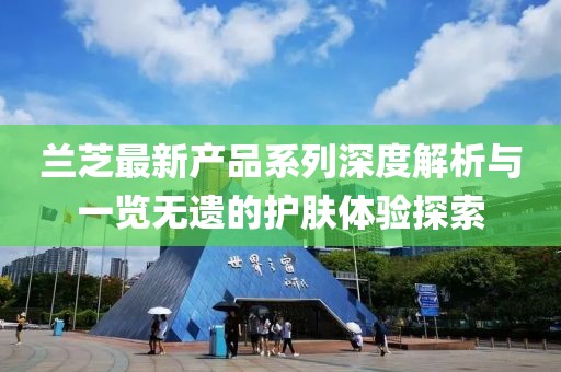 蘭芝最新產(chǎn)品系列深度解析與一覽無(wú)遺的護(hù)膚體驗(yàn)探索