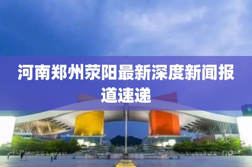 河南鄭州滎陽(yáng)最新深度新聞報(bào)道速遞