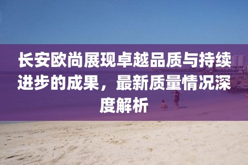 長(zhǎng)安歐尚展現(xiàn)卓越品質(zhì)與持續(xù)進(jìn)步的成果，最新質(zhì)量情況深度解析