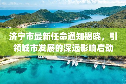 濟(jì)寧市最新任命通知揭曉，引領(lǐng)城市發(fā)展的深遠(yuǎn)影響啟動(dòng)