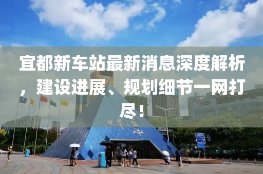 宜都新車站最新消息深度解析，建設(shè)進(jìn)展、規(guī)劃細(xì)節(jié)一網(wǎng)打盡！