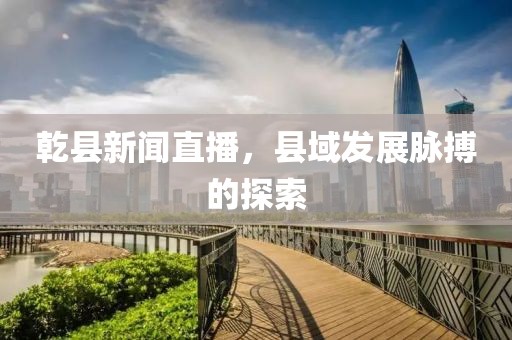 乾縣新聞直播，縣域發(fā)展脈搏的探索