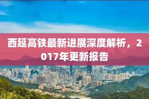 西延高鐵最新進(jìn)展深度解析，2017年更新報(bào)告
