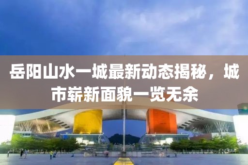 岳陽山水一城最新動態(tài)揭秘，城市嶄新面貌一覽無余