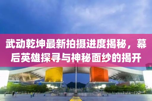 武動乾坤最新拍攝進度揭秘，幕后英雄探尋與神秘面紗的揭開