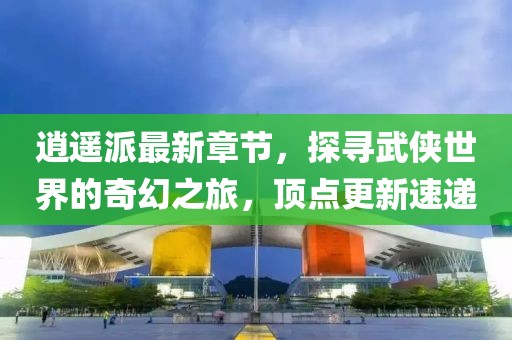 逍遙派最新章節(jié)，探尋武俠世界的奇幻之旅，頂點(diǎn)更新速遞