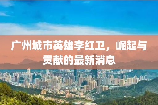 廣州城市英雄李紅衛(wèi)，崛起與貢獻的最新消息