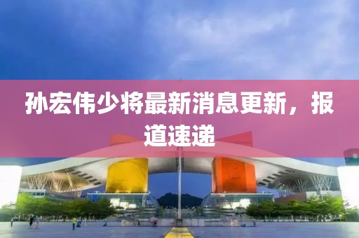 孫宏偉少將最新消息更新，報(bào)道速遞