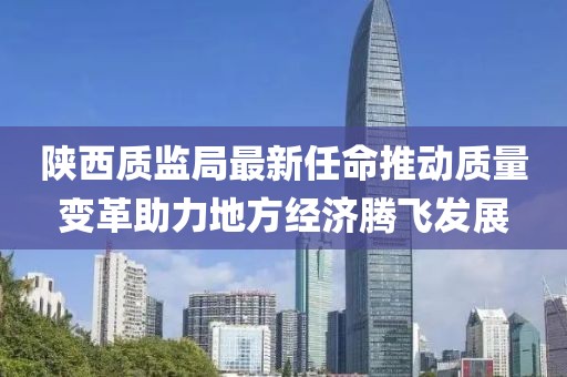 陜西質(zhì)監(jiān)局最新任命推動質(zhì)量變革助力地方經(jīng)濟(jì)騰飛發(fā)展