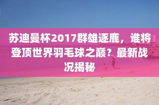 蘇迪曼杯2017群雄逐鹿，誰(shuí)將登頂世界羽毛球之巔？最新戰(zhàn)況揭秘