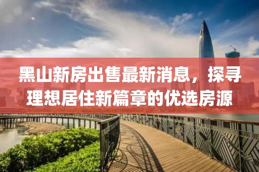 黑山新房出售最新消息，探尋理想居住新篇章的優(yōu)選房源