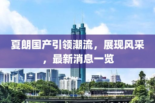 夏朗國產(chǎn)引領(lǐng)潮流，展現(xiàn)風采，最新消息一覽