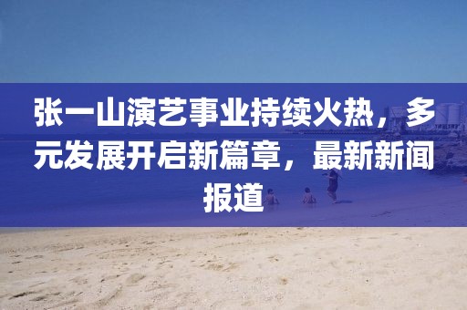 張一山演藝事業(yè)持續(xù)火熱，多元發(fā)展開啟新篇章，最新新聞報(bào)道
