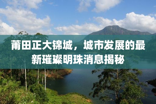莆田正大錦城，城市發(fā)展的最新璀璨明珠消息揭秘