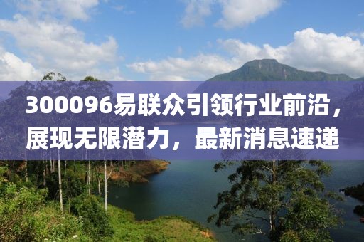 300096易聯(lián)眾引領(lǐng)行業(yè)前沿，展現(xiàn)無(wú)限潛力，最新消息速遞