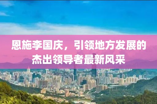 恩施李國(guó)慶，引領(lǐng)地方發(fā)展的杰出領(lǐng)導(dǎo)者最新風(fēng)采