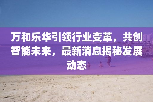 萬和樂華引領(lǐng)行業(yè)變革，共創(chuàng)智能未來，最新消息揭秘發(fā)展動態(tài)