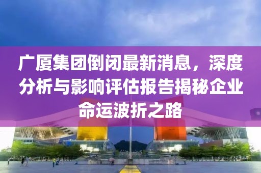 廣廈集團(tuán)倒閉最新消息，深度分析與影響評(píng)估報(bào)告揭秘企業(yè)命運(yùn)波折之路