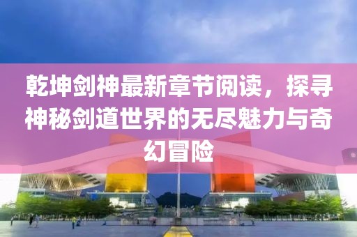 乾坤劍神最新章節(jié)閱讀，探尋神秘劍道世界的無盡魅力與奇幻冒險