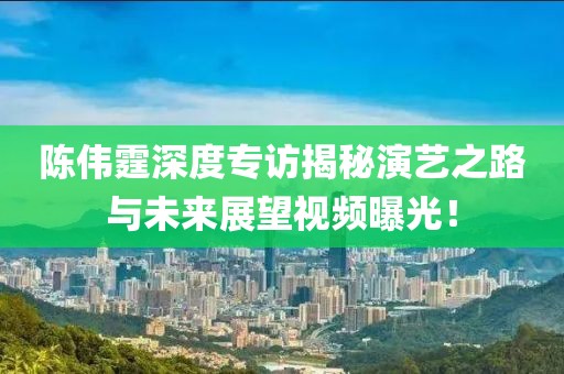 陳偉霆深度專訪揭秘演藝之路與未來展望視頻曝光！