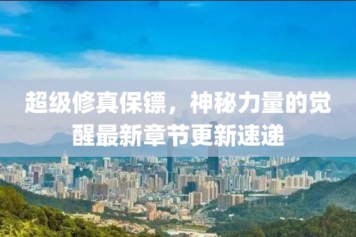 超級(jí)修真保鏢，神秘力量的覺醒最新章節(jié)更新速遞