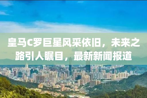 皇馬C羅巨星風采依舊，未來之路引人矚目，最新新聞報道