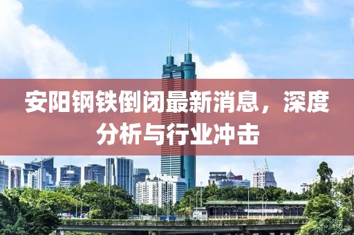 安陽鋼鐵倒閉最新消息，深度分析與行業(yè)沖擊