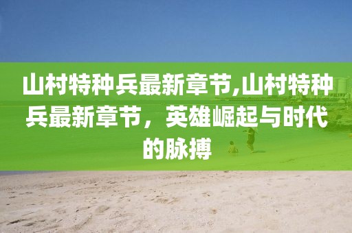 山村特種兵最新章節(jié),山村特種兵最新章節(jié)，英雄崛起與時代的脈搏