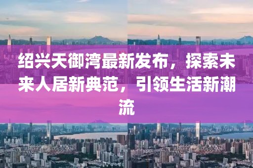 紹興天御灣最新發(fā)布，探索未來人居新典范，引領(lǐng)生活新潮流