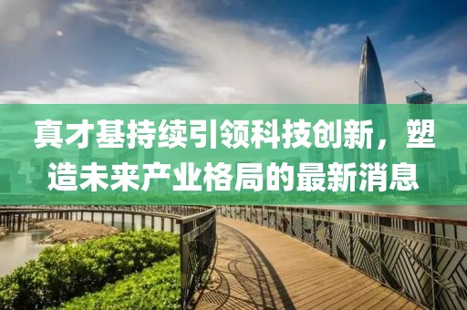 真才基持續(xù)引領科技創(chuàng)新，塑造未來產(chǎn)業(yè)格局的最新消息