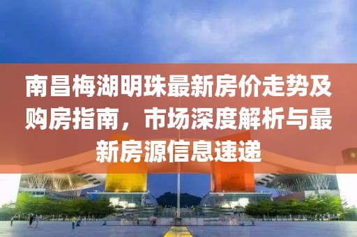 南昌梅湖明珠最新房價走勢及購房指南，市場深度解析與最新房源信息速遞