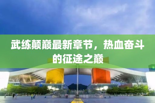 武練顛巔最新章節(jié)，熱血奮斗的征途之巔