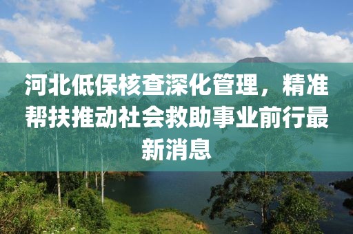 河北低保核查深化管理，精準(zhǔn)幫扶推動社會救助事業(yè)前行最新消息