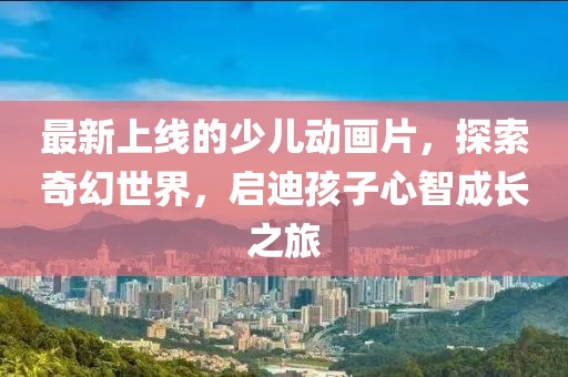 最新上線的少兒動畫片，探索奇幻世界，啟迪孩子心智成長之旅