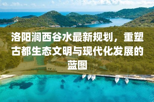 洛陽澗西谷水最新規(guī)劃，重塑古都生態(tài)文明與現(xiàn)代化發(fā)展的藍圖
