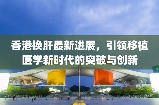 香港換肝最新進(jìn)展，引領(lǐng)移植醫(yī)學(xué)新時(shí)代的突破與創(chuàng)新