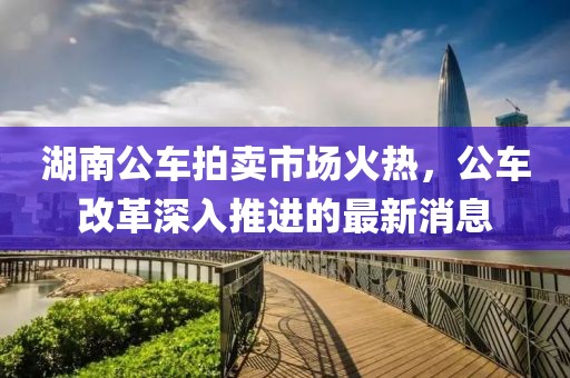 湖南公車拍賣市場火熱，公車改革深入推進(jìn)的最新消息