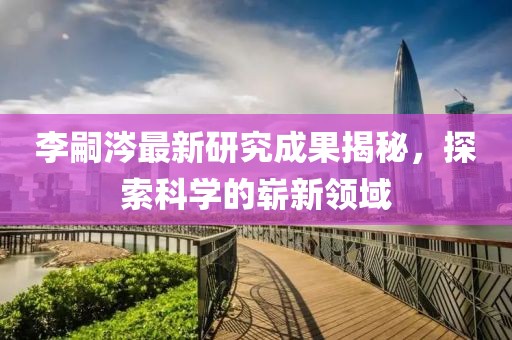 李嗣涔最新研究成果揭秘，探索科學(xué)的嶄新領(lǐng)域