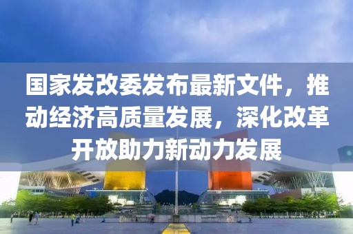 國(guó)家發(fā)改委發(fā)布最新文件，推動(dòng)經(jīng)濟(jì)高質(zhì)量發(fā)展，深化改革開(kāi)放助力新動(dòng)力發(fā)展