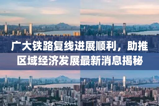 廣大鐵路復(fù)線進展順利，助推區(qū)域經(jīng)濟發(fā)展最新消息揭秘