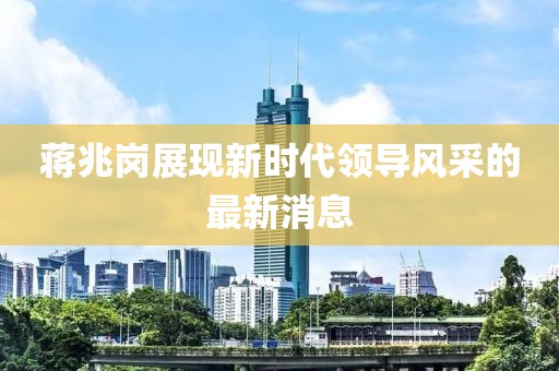 蔣兆崗展現(xiàn)新時(shí)代領(lǐng)導(dǎo)風(fēng)采的最新消息