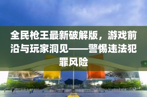全民槍王最新破解版，游戲前沿與玩家洞見——警惕違法犯罪風(fēng)險